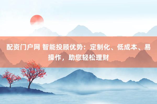 配资门户网 智能投顾优势：定制化、低成本、易操作，助您轻松理财