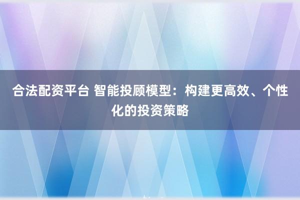 合法配资平台 智能投顾模型：构建更高效、个性化的投资策略
