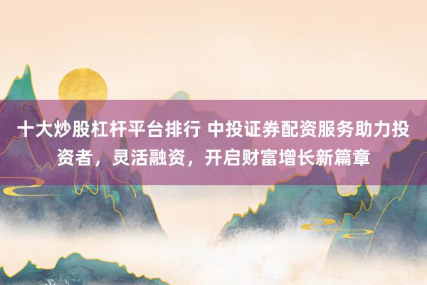 十大炒股杠杆平台排行 中投证券配资服务助力投资者，灵活融资，开启财富增长新篇章