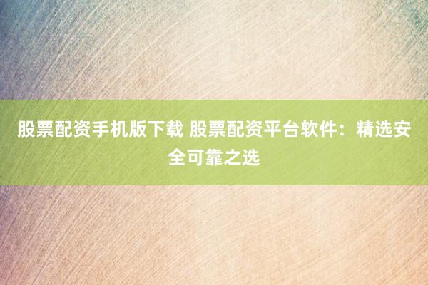 股票配资手机版下载 股票配资平台软件：精选安全可靠之选