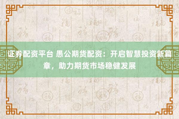 证券配资平台 愚公期货配资：开启智慧投资新篇章，助力期货市场稳健发展