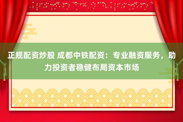 正规配资炒股 成都中铁配资：专业融资服务，助力投资者稳健布局资本市场
