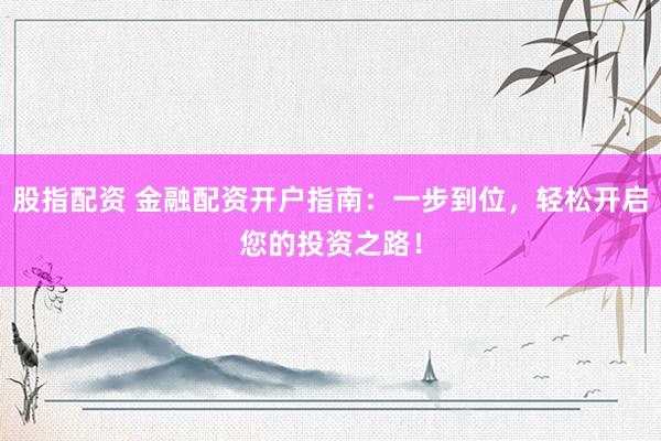 股指配资 金融配资开户指南：一步到位，轻松开启您的投资之路！