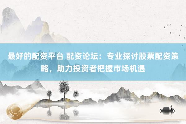 最好的配资平台 配资论坛：专业探讨股票配资策略，助力投资者把握市场机遇