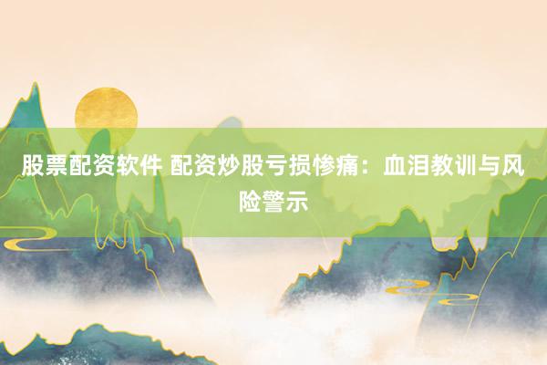 股票配资软件 配资炒股亏损惨痛：血泪教训与风险警示