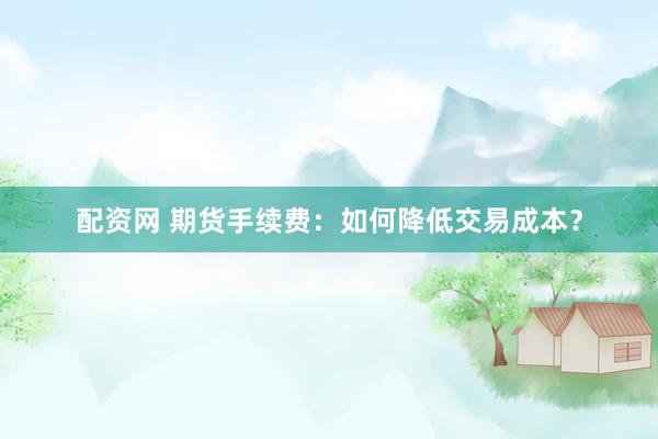 配资网 期货手续费：如何降低交易成本？