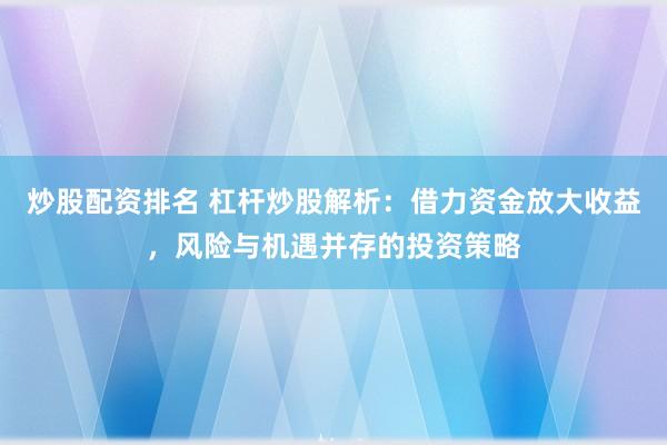 炒股配资排名 杠杆炒股解析：借力资金放大收益，风险与机遇并存的投资策略