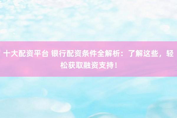十大配资平台 银行配资条件全解析：了解这些，轻松获取融资支持！