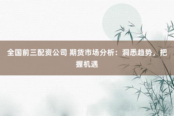 全国前三配资公司 期货市场分析：洞悉趋势，把握机遇