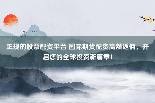 正规的股票配资平台 国际期货配资高额返佣，开启您的全球投资新篇章！