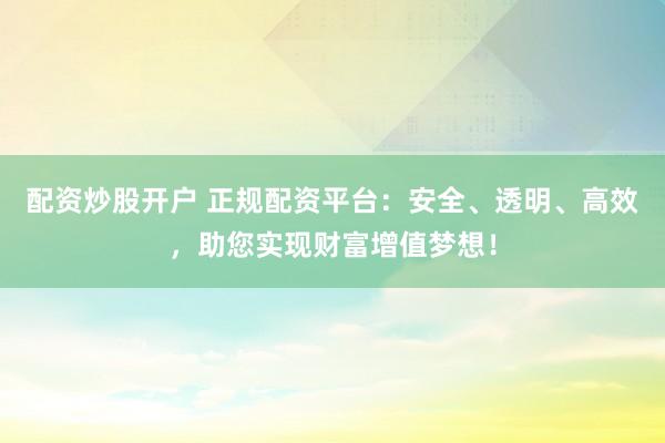 配资炒股开户 正规配资平台：安全、透明、高效，助您实现财富增值梦想！