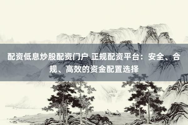 配资低息炒股配资门户 正规配资平台：安全、合规、高效的资金配置选择