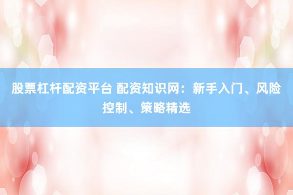 股票杠杆配资平台 配资知识网：新手入门、风险控制、策略精选