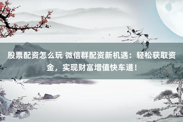 股票配资怎么玩 微信群配资新机遇：轻松获取资金，实现财富增值快车道！