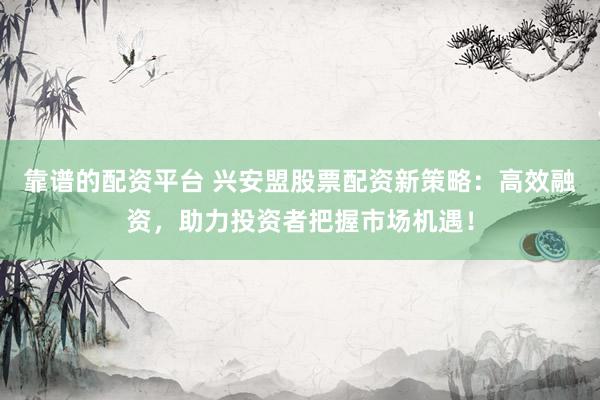 靠谱的配资平台 兴安盟股票配资新策略：高效融资，助力投资者把握市场机遇！