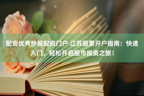 配资优秀炒股配资门户 江苏股票开户指南：快速入门，轻松开启股市投资之旅！