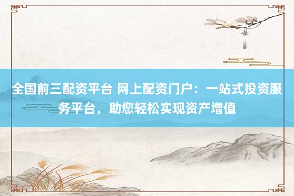 全国前三配资平台 网上配资门户：一站式投资服务平台，助您轻松实现资产增值