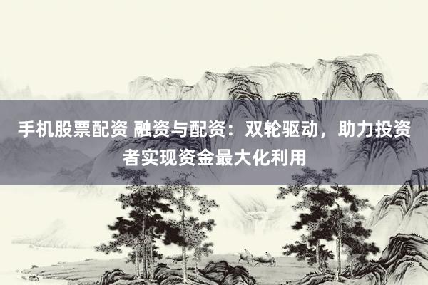 手机股票配资 融资与配资：双轮驱动，助力投资者实现资金最大化利用