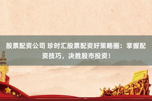 股票配资公司 珍时汇股票配资好策略圈：掌握配资技巧，决胜股市投资！