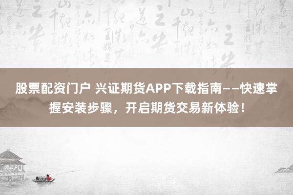 股票配资门户 兴证期货APP下载指南——快速掌握安装步骤，开启期货交易新体验！