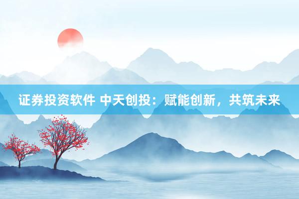 证券投资软件 中天创投：赋能创新，共筑未来