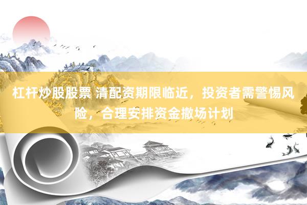 杠杆炒股股票 清配资期限临近，投资者需警惕风险，合理安排资金撤场计划