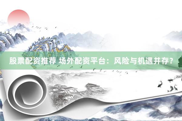股票配资推荐 场外配资平台：风险与机遇并存？