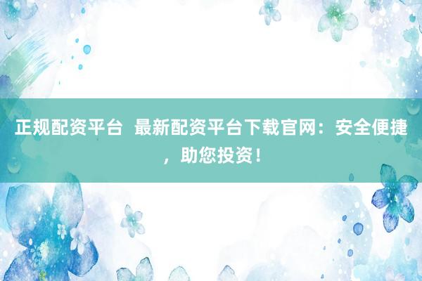 正规配资平台  最新配资平台下载官网：安全便捷，助您投资！