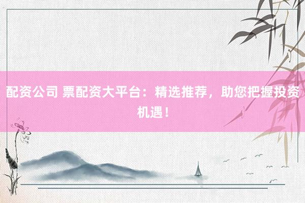 配资公司 票配资大平台：精选推荐，助您把握投资机遇！