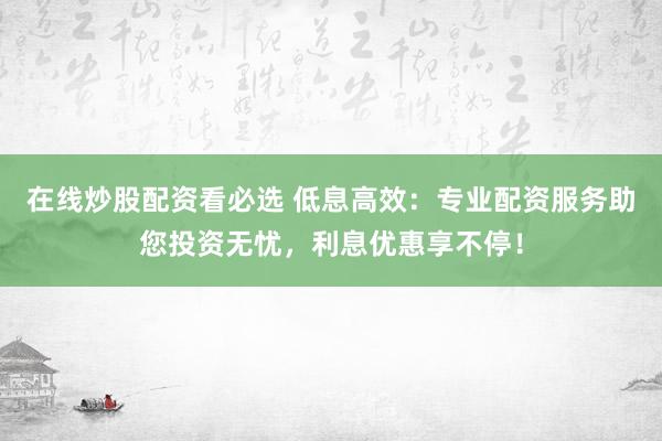在线炒股配资看必选 低息高效：专业配资服务助您投资无忧，利息优惠享不停！