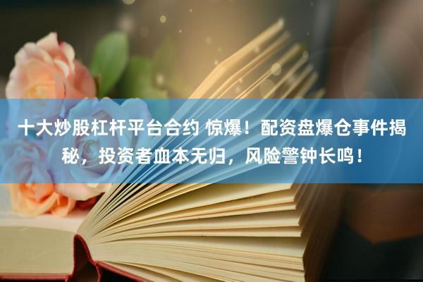 十大炒股杠杆平台合约 惊爆！配资盘爆仓事件揭秘，投资者血本无归，风险警钟长鸣！
