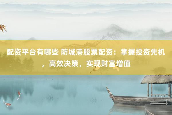 配资平台有哪些 防城港股票配资：掌握投资先机，高效决策，实现财富增值
