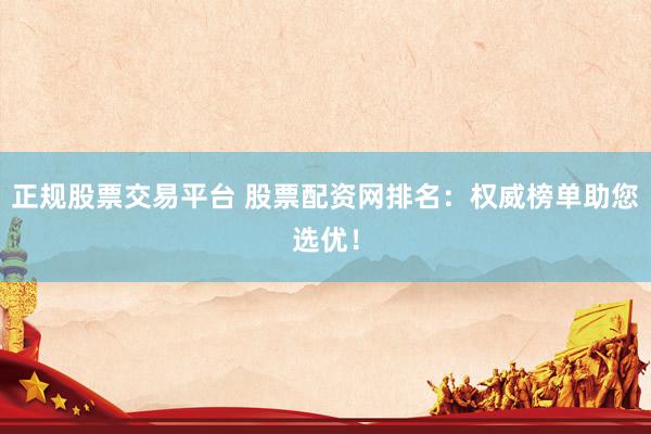 正规股票交易平台 股票配资网排名：权威榜单助您选优！