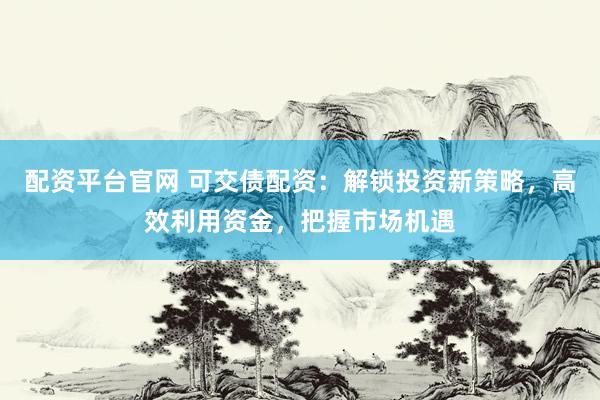配资平台官网 可交债配资：解锁投资新策略，高效利用资金，把握市场机遇
