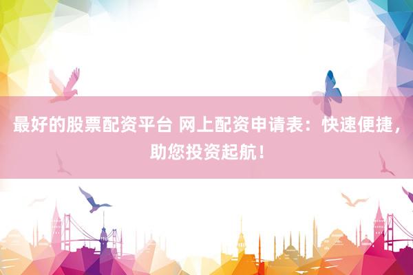 最好的股票配资平台 网上配资申请表：快速便捷，助您投资起航！