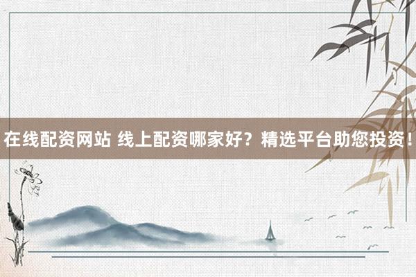 在线配资网站 线上配资哪家好？精选平台助您投资！