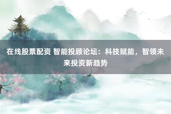 在线股票配资 智能投顾论坛：科技赋能，智领未来投资新趋势