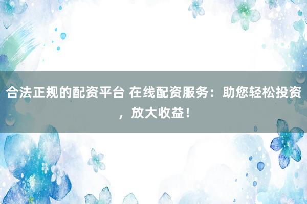 合法正规的配资平台 在线配资服务:助您轻松投资,放大收益!