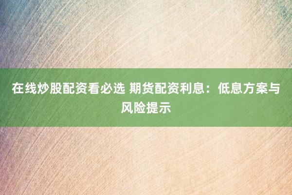 在线炒股配资看必选 期货配资利息:低息方案与风险提示