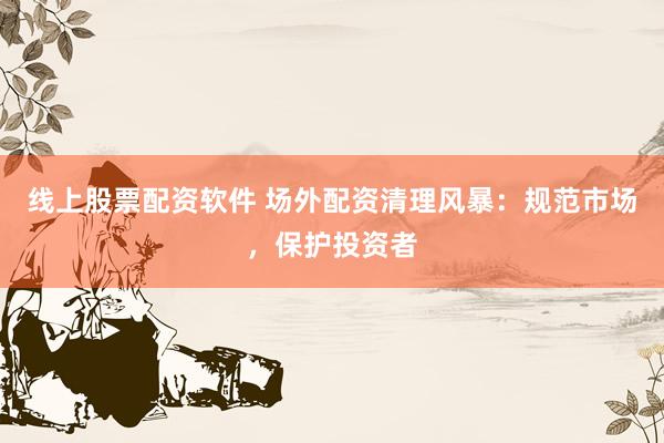 线上股票配资软件 场外配资清理风暴:规范市场,保护投资者