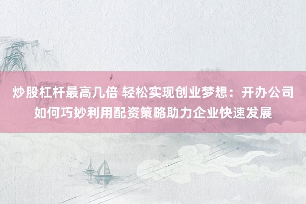 炒股杠杆最高几倍 轻松实现创业梦想:开办公司如何巧妙利用配资策略助力企业快速发展