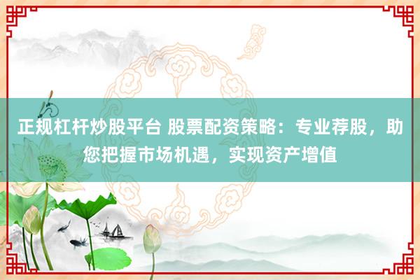 正规杠杆炒股平台 股票配资策略：专业荐股，助您把握市场机遇，实现资产增值