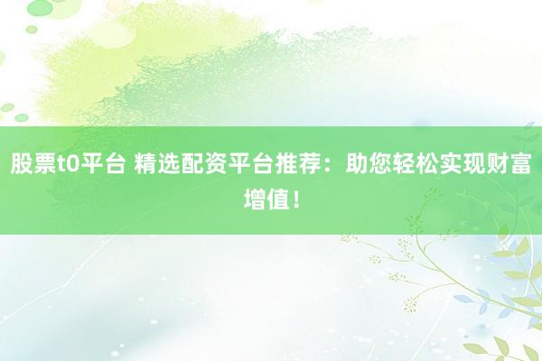 股票t0平台 精选配资平台推荐：助您轻松实现财富增值！