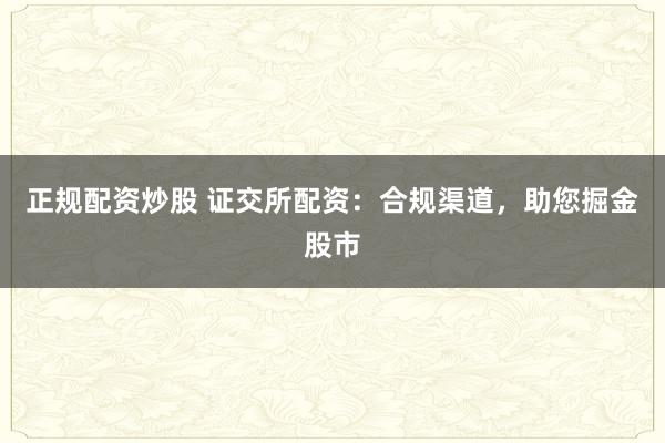 正规配资炒股 证交所配资：合规渠道，助您掘金股市