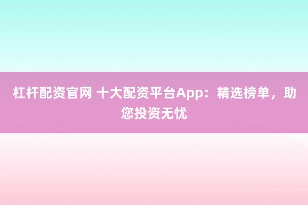 杠杆配资官网 十大配资平台App:精选榜单,助您投资无忧