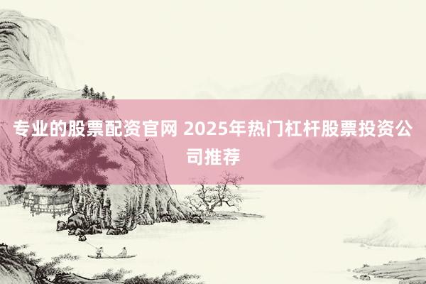 专业的股票配资官网 2025年热门杠杆股票投资公司推荐