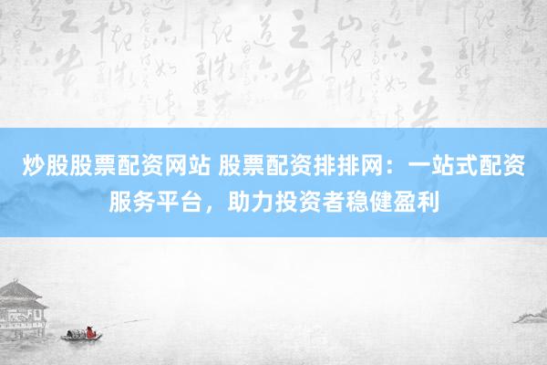 炒股股票配资网站 股票配资排排网:一站式配资服务平台,助力投资者稳健盈利