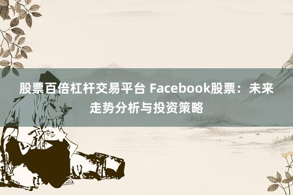 股票百倍杠杆交易平台 Facebook股票：未来走势分析与投资策略