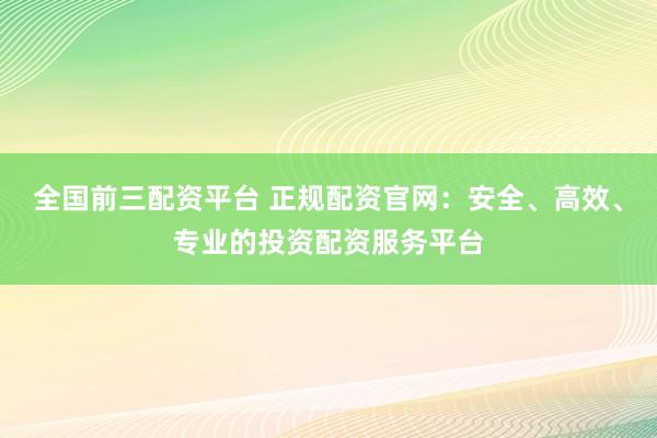 全国前三配资平台 正规配资官网：安全、高效、专业的投资配资服务平台