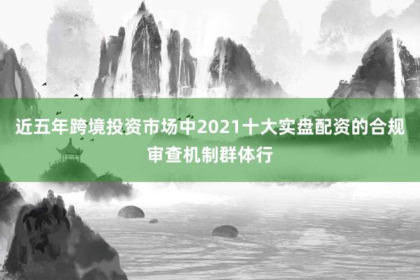 近五年跨境投资市场中2021十大实盘配资的合规审查机制群体行